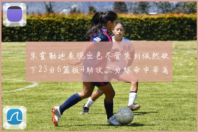 朱霍勒迪表现出色尽管失利依然砍下23分6篮板4助攻三分球命中率高达50