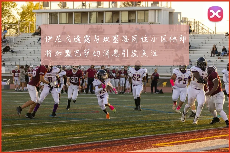 伊尼戈透露与坎塞洛同住小区他即将加盟巴萨的消息引发关注