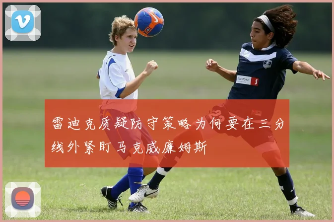 雷迪克质疑防守策略为何要在三分线外紧盯马克威廉姆斯