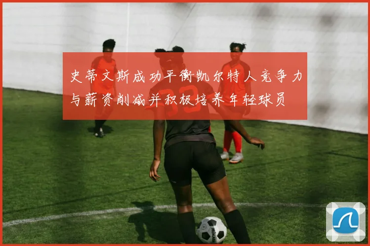 史蒂文斯成功平衡凯尔特人竞争力与薪资削减并积极培养年轻球员