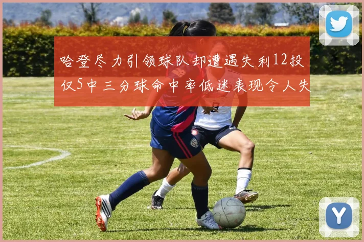 哈登尽力引领球队却遭遇失利12投仅5中三分球命中率低迷表现令人失望
