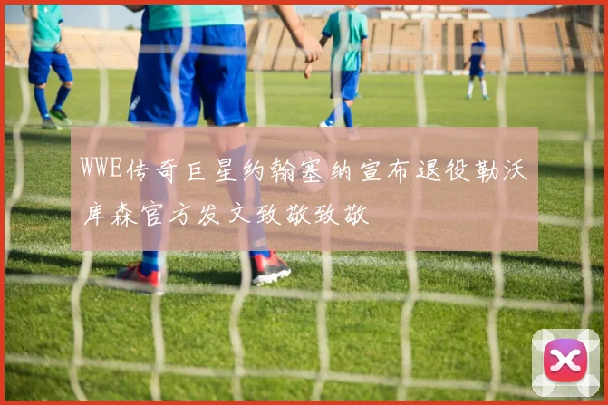 WWE传奇巨星约翰塞纳宣布退役勒沃库森官方发文致敬致敬