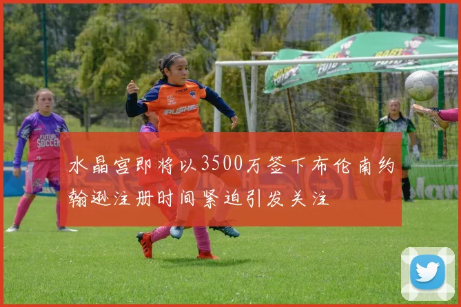 水晶宫即将以3500万签下布伦南约翰逊注册时间紧迫引发关注