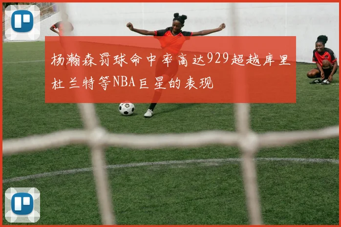 杨瀚森罚球命中率高达929超越库里杜兰特等NBA巨星的表现