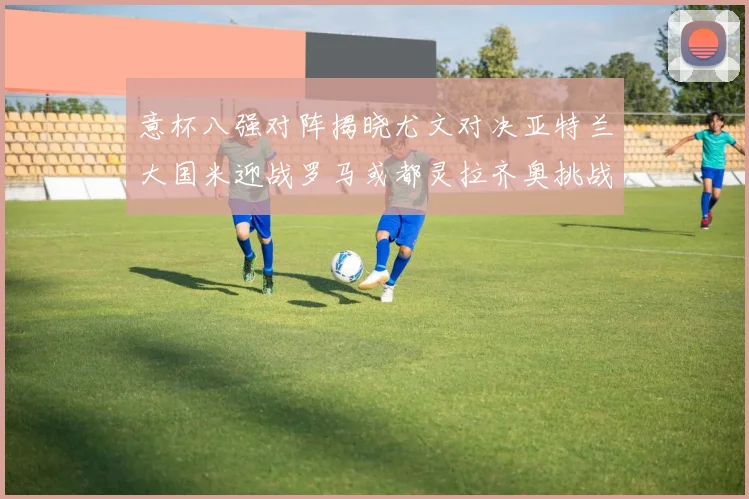 意杯八强对阵揭晓尤文对决亚特兰大国米迎战罗马或都灵拉齐奥挑战博人