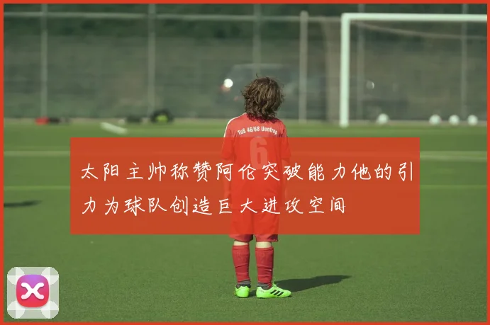 太阳主帅称赞阿伦突破能力他的引力为球队创造巨大进攻空间