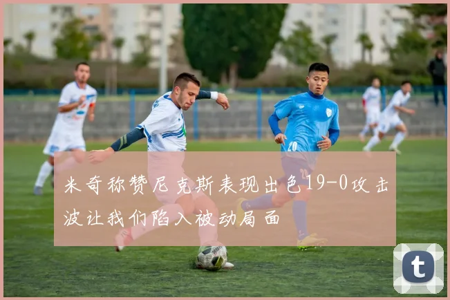 米奇称赞尼克斯表现出色19-0攻击波让我们陷入被动局面