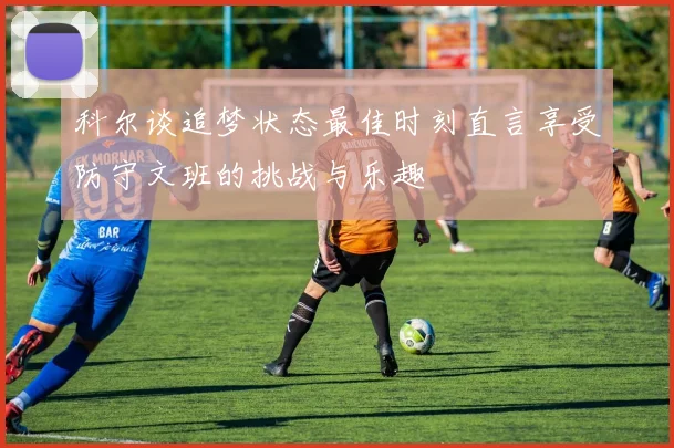 科尔谈追梦状态最佳时刻直言享受防守文班的挑战与乐趣