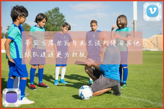 蒂亚戈席尔瓦与米兰谈判停滞其他球队追逐更为积极