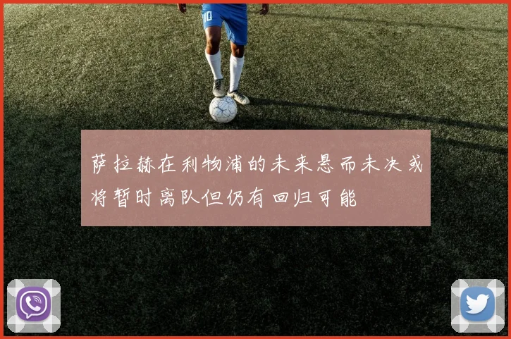 萨拉赫在利物浦的未来悬而未决或将暂时离队但仍有回归可能