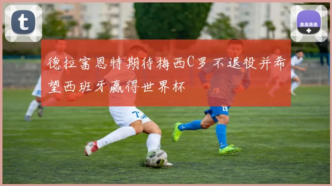 德拉富恩特期待梅西C罗不退役并希望西班牙赢得世界杯