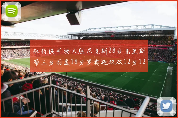 独行侠半场大胜尼克斯28分克里斯蒂三分雨轰18分罗宾逊双双12分12篮板表现出色