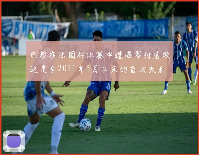 巴黎在法国杯比赛中遭遇零封落败这是自2011年5月以来的首次失利