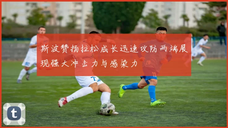 斯波赞扬拉松成长迅速攻防两端展现强大冲击力与感染力