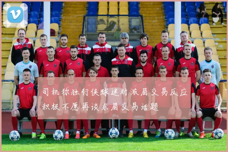 司机称独行侠球迷对浓眉交易反应积极不愿再谈东眉交易话题
