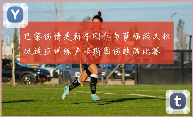巴黎伤情更新李刚仁与萨福诺夫积极适应训练卢卡斯因伤缺席比赛