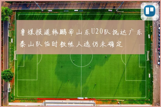 鲁媒报道韩鹏率山东U20队抵达广东泰山队临时教练人选仍未确定