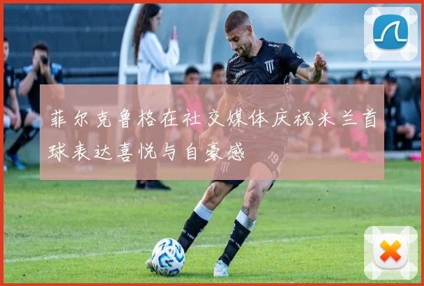 菲尔克鲁格在社交媒体庆祝米兰首球表达喜悦与自豪感