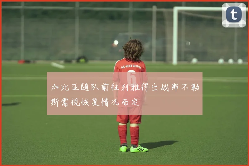 加比亚随队前往利雅得出战那不勒斯需视恢复情况而定