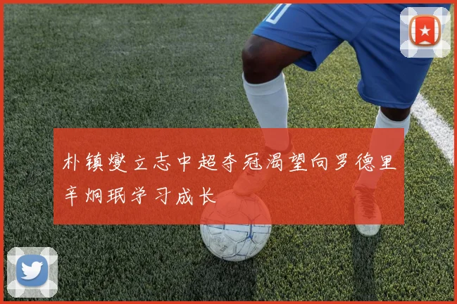 朴镇燮立志中超夺冠渴望向罗德里辛炯珉学习成长