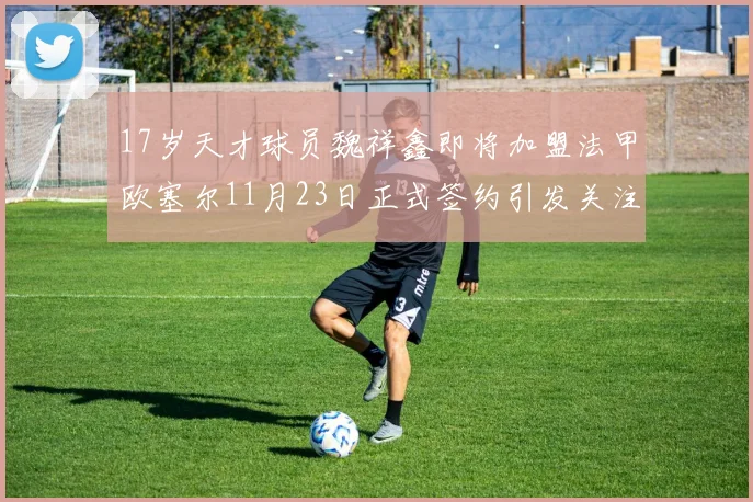 17岁天才球员魏祥鑫即将加盟法甲欧塞尔11月23日正式签约引发关注