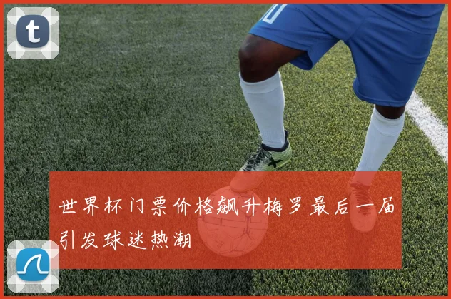 世界杯门票价格飙升梅罗最后一届引发球迷热潮