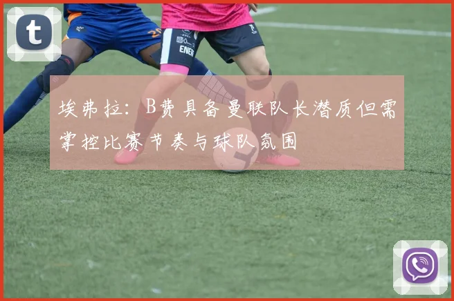 埃弗拉：B费具备曼联队长潜质但需掌控比赛节奏与球队氛围