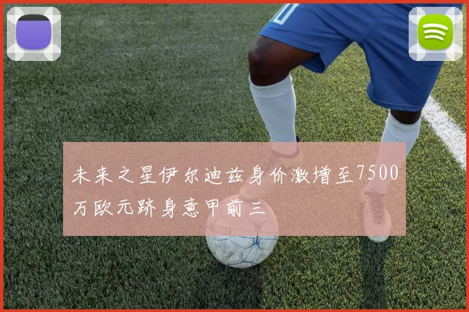 未来之星伊尔迪兹身价激增至7500万欧元跻身意甲前三