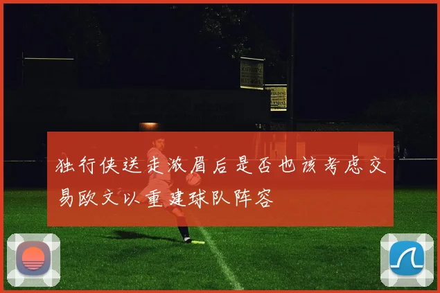 独行侠送走浓眉后是否也该考虑交易欧文以重建球队阵容
