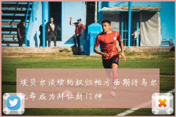 埃贝尔谈续约权归帕方面期待乌尔比希成为拜仁新门神