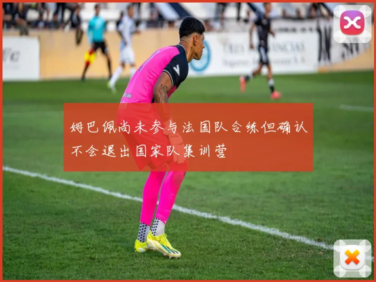 姆巴佩尚未参与法国队合练但确认不会退出国家队集训营