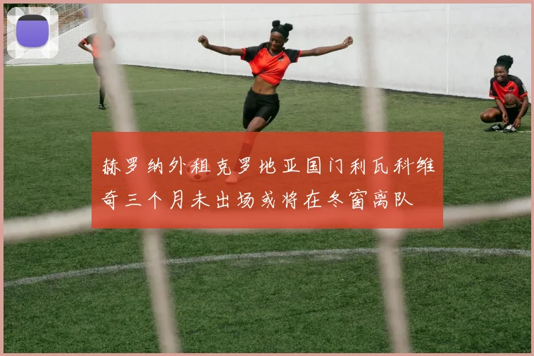 赫罗纳外租克罗地亚国门利瓦科维奇三个月未出场或将在冬窗离队