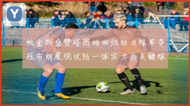帕金斯盛赞塔图姆回归助力绿军争冠布朗展现攻防一体实力成关键球员