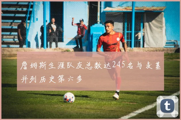 詹姆斯生涯队友总数达245名与麦基并列历史第六多